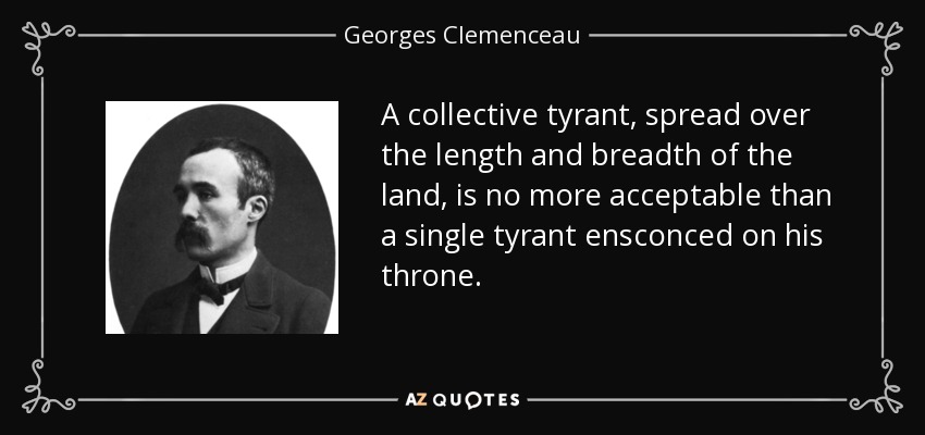 A collective tyrant, spread over the length and breadth of the land, is no more acceptable than a single tyrant ensconced on his throne. - Georges Clemenceau