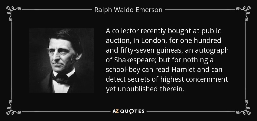 A collector recently bought at public auction, in London, for one hundred and fifty-seven guineas, an autograph of Shakespeare; but for nothing a school-boy can read Hamlet and can detect secrets of highest concernment yet unpublished therein. - Ralph Waldo Emerson
