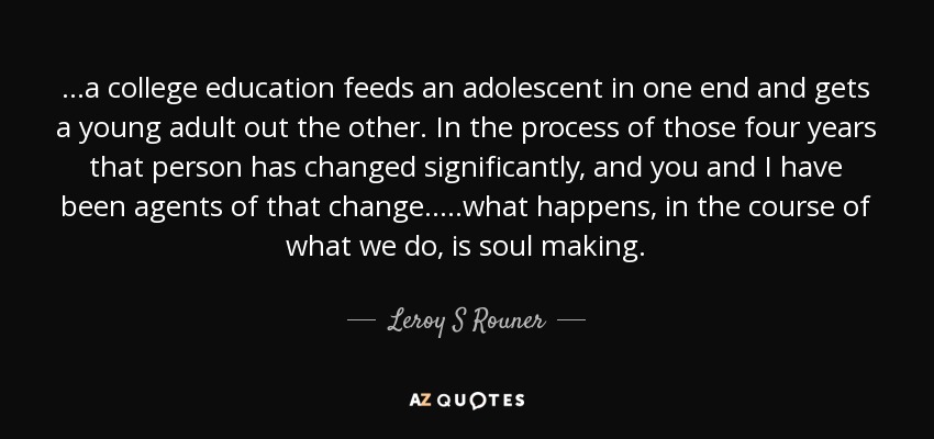 ...a college education feeds an adolescent in one end and gets a young adult out the other. In the process of those four years that person has changed significantly, and you and I have been agents of that change.....what happens, in the course of what we do, is soul making. - Leroy S Rouner