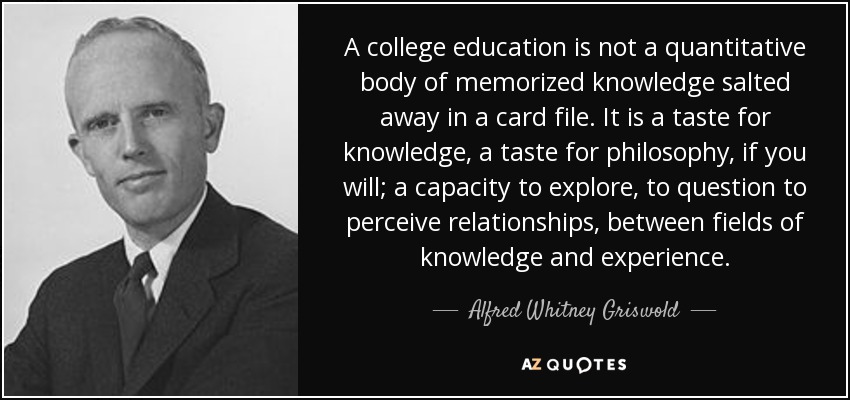 A college education is not a quantitative body of memorized knowledge salted away in a card file. It is a taste for knowledge, a taste for philosophy, if you will; a capacity to explore, to question to perceive relationships, between fields of knowledge and experience. - Alfred Whitney Griswold