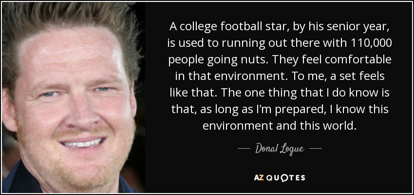 A college football star, by his senior year, is used to running out there with 110,000 people going nuts. They feel comfortable in that environment. To me, a set feels like that. The one thing that I do know is that, as long as I'm prepared, I know this environment and this world. - Donal Logue