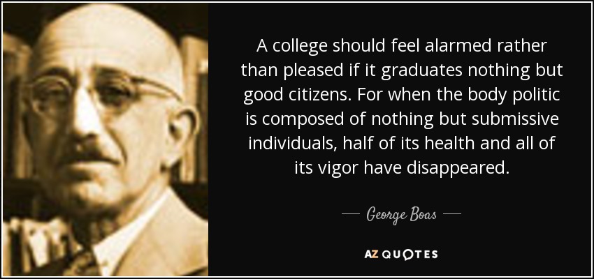 A college should feel alarmed rather than pleased if it graduates nothing but good citizens. For when the body politic is composed of nothing but submissive individuals, half of its health and all of its vigor have disappeared. - George Boas