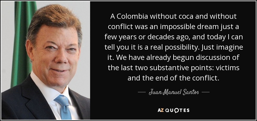 A Colombia without coca and without conflict was an impossible dream just a few years or decades ago, and today I can tell you it is a real possibility. Just imagine it. We have already begun discussion of the last two substantive points: victims and the end of the conflict. - Juan Manuel Santos