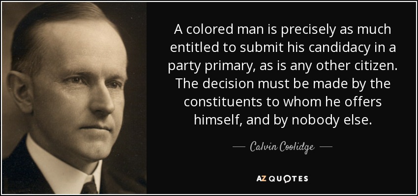 A colored man is precisely as much entitled to submit his candidacy in a party primary, as is any other citizen. The decision must be made by the constituents to whom he offers himself, and by nobody else. - Calvin Coolidge
