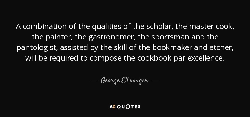 A combination of the qualities of the scholar, the master cook, the painter, the gastronomer, the sportsman and the pantologist, assisted by the skill of the bookmaker and etcher, will be required to compose the cookbook par excellence. - George Ellwanger