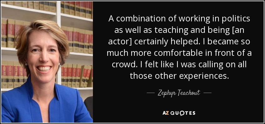 A combination of working in politics as well as teaching and being [an actor] certainly helped. I became so much more comfortable in front of a crowd. I felt like I was calling on all those other experiences. - Zephyr Teachout
