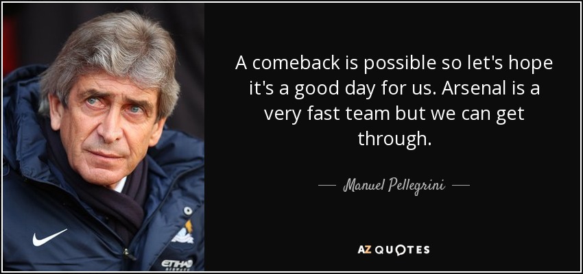A comeback is possible so let's hope it's a good day for us. Arsenal is a very fast team but we can get through. - Manuel Pellegrini