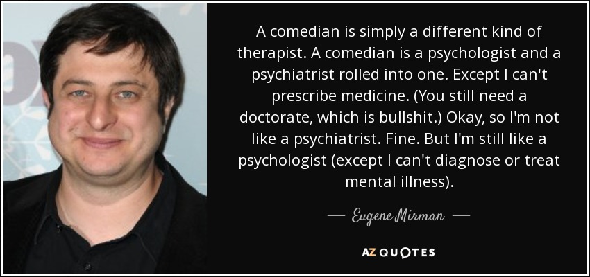 A comedian is simply a different kind of therapist. A comedian is a psychologist and a psychiatrist rolled into one. Except I can't prescribe medicine. (You still need a doctorate, which is bullshit.) Okay, so I'm not like a psychiatrist. Fine. But I'm still like a psychologist (except I can't diagnose or treat mental illness). - Eugene Mirman