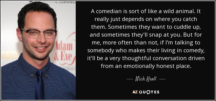 A comedian is sort of like a wild animal. It really just depends on where you catch them. Sometimes they want to cuddle up, and sometimes they'll snap at you. But for me, more often than not, if I'm talking to somebody who makes their living in comedy, it'll be a very thoughtful conversation driven from an emotionally honest place. - Nick Kroll