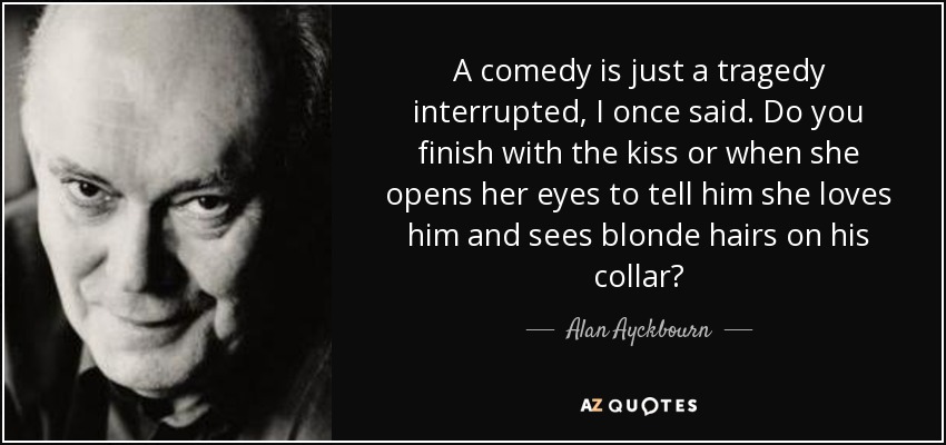 A comedy is just a tragedy interrupted, I once said. Do you finish with the kiss or when she opens her eyes to tell him she loves him and sees blonde hairs on his collar? - Alan Ayckbourn