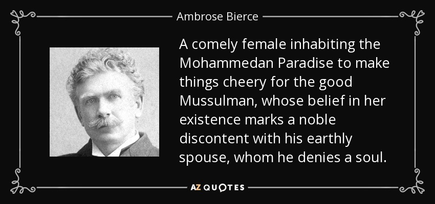 A comely female inhabiting the Mohammedan Paradise to make things cheery for the good Mussulman, whose belief in her existence marks a noble discontent with his earthly spouse, whom he denies a soul. - Ambrose Bierce
