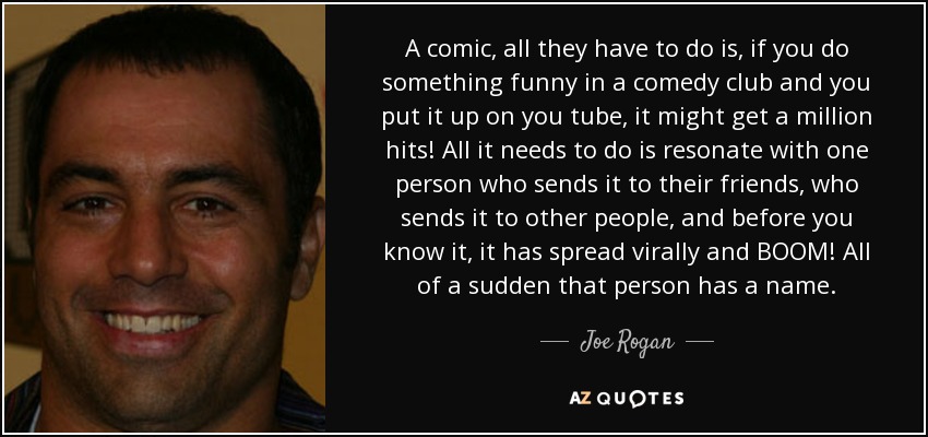 A comic, all they have to do is, if you do something funny in a comedy club and you put it up on you tube, it might get a million hits! All it needs to do is resonate with one person who sends it to their friends, who sends it to other people, and before you know it, it has spread virally and BOOM! All of a sudden that person has a name. - Joe Rogan