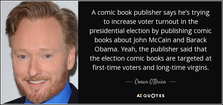 A comic book publisher says he's trying to increase voter turnout in the presidential election by publishing comic books about John McCain and Barack Obama. Yeah, the publisher said that the election comic books are targeted at first-time voters and long-time virgins. - Conan O'Brien