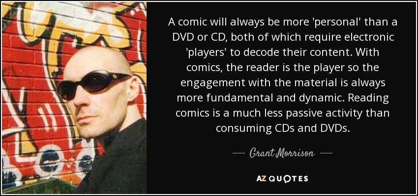 A comic will always be more 'personal' than a DVD or CD, both of which require electronic 'players' to decode their content. With comics, the reader is the player so the engagement with the material is always more fundamental and dynamic. Reading comics is a much less passive activity than consuming CDs and DVDs. - Grant Morrison