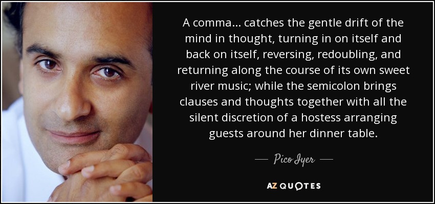 A comma . . . catches the gentle drift of the mind in thought, turning in on itself and back on itself, reversing, redoubling, and returning along the course of its own sweet river music; while the semicolon brings clauses and thoughts together with all the silent discretion of a hostess arranging guests around her dinner table. - Pico Iyer