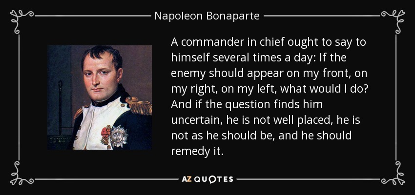 A commander in chief ought to say to himself several times a day: If the enemy should appear on my front, on my right, on my left, what would I do? And if the question finds him uncertain, he is not well placed, he is not as he should be, and he should remedy it. - Napoleon Bonaparte