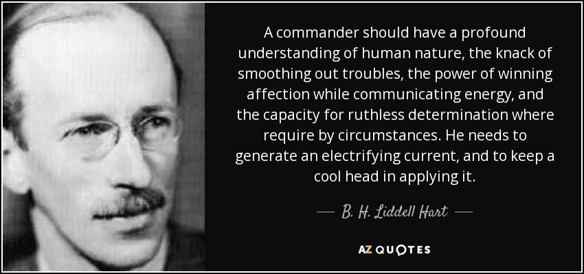 A commander should have a profound understanding of human nature, the knack of smoothing out troubles, the power of winning affection while communicating energy, and the capacity for ruthless determination where require by circumstances. He needs to generate an electrifying current, and to keep a cool head in applying it. - B. H. Liddell Hart