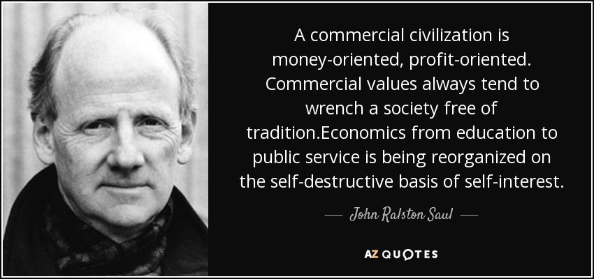 A commercial civilization is money-oriented, profit-oriented. Commercial values always tend to wrench a society free of tradition.Economics from education to public service is being reorganized on the self-destructive basis of self-interest. - John Ralston Saul