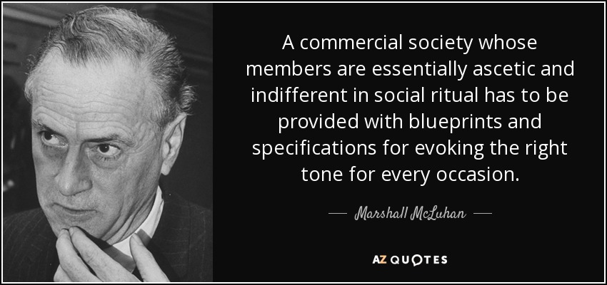 A commercial society whose members are essentially ascetic and indifferent in social ritual has to be provided with blueprints and specifications for evoking the right tone for every occasion. - Marshall McLuhan