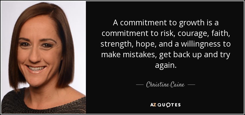 A commitment to growth is a commitment to risk, courage, faith, strength, hope, and a willingness to make mistakes, get back up and try again. - Christine Caine