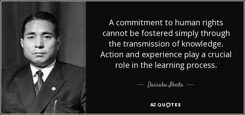 A commitment to human rights cannot be fostered simply through the transmission of knowledge. Action and experience play a crucial role in the learning process. - Daisaku Ikeda