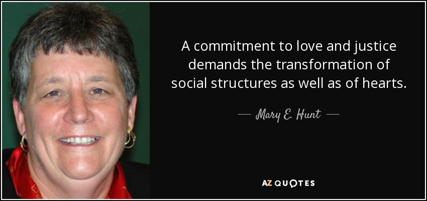 A commitment to love and justice demands the transformation of social structures as well as of hearts. - Mary E. Hunt