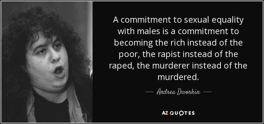 A commitment to sexual equality with males is a commitment to becoming the rich instead of the poor, the rapist instead of the raped, the murderer instead of the murdered. - Andrea Dworkin