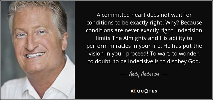 A committed heart does not wait for conditions to be exactly right. Why? Because conditions are never exactly right. Indecision limits The Almighty and His ability to perform miracles in your life. He has put the vision in you - proceed! To wait, to wonder, to doubt, to be indecisive is to disobey God. - Andy Andrews