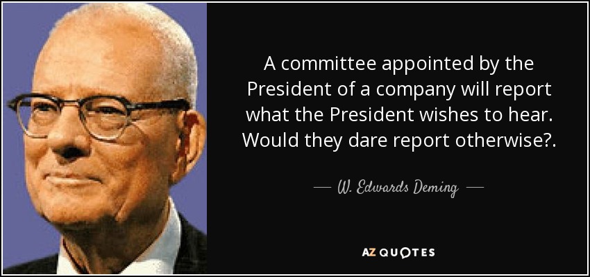 A committee appointed by the President of a company will report what the President wishes to hear. Would they dare report otherwise?. - W. Edwards Deming