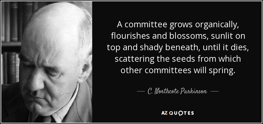 A committee grows organically, flourishes and blossoms, sunlit on top and shady beneath, until it dies, scattering the seeds from which other committees will spring. - C. Northcote Parkinson