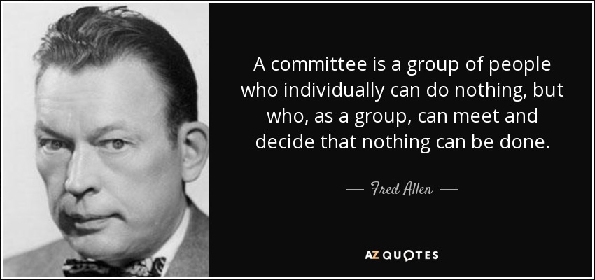 A committee is a group of people who individually can do nothing, but who, as a group, can meet and decide that nothing can be done. - Fred Allen