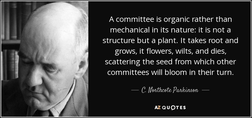 A committee is organic rather than mechanical in its nature: it is not a structure but a plant. It takes root and grows, it flowers, wilts, and dies, scattering the seed from which other committees will bloom in their turn. - C. Northcote Parkinson