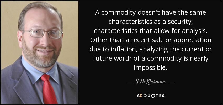 A commodity doesn't have the same characteristics as a security, characteristics that allow for analysis. Other than a recent sale or appreciation due to inflation, analyzing the current or future worth of a commodity is nearly impossible. - Seth Klarman