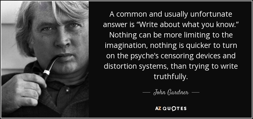 A common and usually unfortunate answer is “Write about what you know.” Nothing can be more limiting to the imagination, nothing is quicker to turn on the psyche's censoring devices and distortion systems, than trying to write truthfully. - John Gardner
