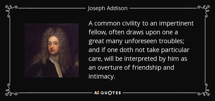 A common civility to an impertinent fellow, often draws upon one a great many unforeseen troubles; and if one doth not take particular care, will be interpreted by him as an overture of friendship and intimacy. - Joseph Addison