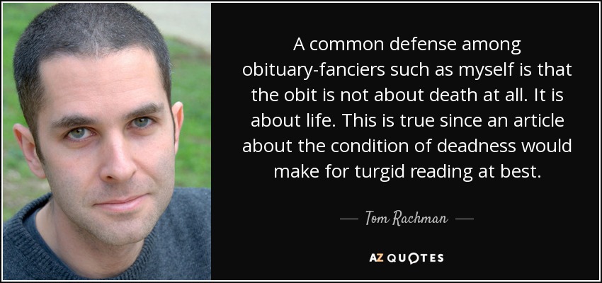 A common defense among obituary-fanciers such as myself is that the obit is not about death at all. It is about life. This is true since an article about the condition of deadness would make for turgid reading at best. - Tom Rachman