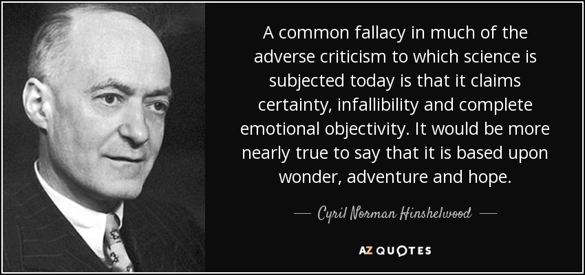 A common fallacy in much of the adverse criticism to which science is subjected today is that it claims certainty, infallibility and complete emotional objectivity. It would be more nearly true to say that it is based upon wonder, adventure and hope. - Cyril Norman Hinshelwood
