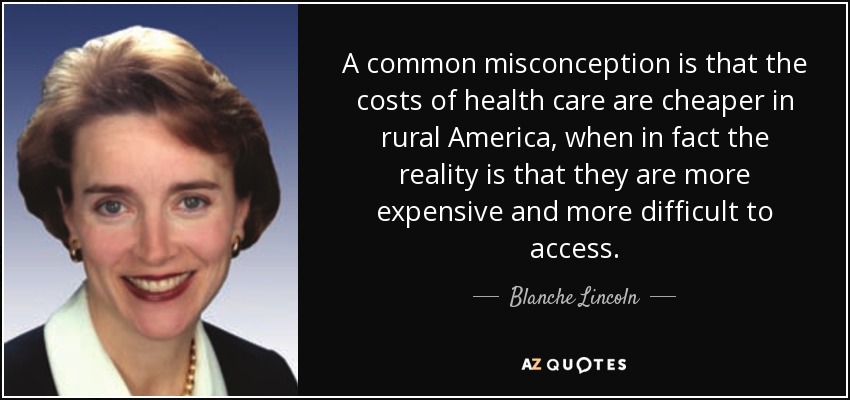 A common misconception is that the costs of health care are cheaper in rural America, when in fact the reality is that they are more expensive and more difficult to access. - Blanche Lincoln