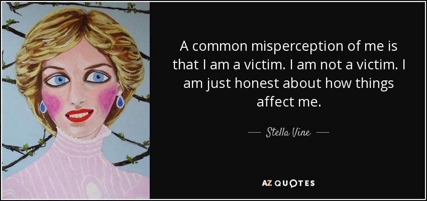 A common misperception of me is that I am a victim. I am not a victim. I am just honest about how things affect me. - Stella Vine