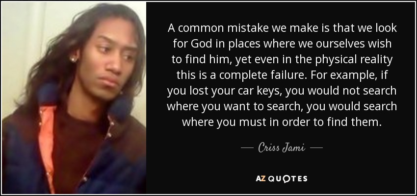 A common mistake we make is that we look for God in places where we ourselves wish to find him, yet even in the physical reality this is a complete failure. For example, if you lost your car keys, you would not search where you want to search, you would search where you must in order to find them. - Criss Jami