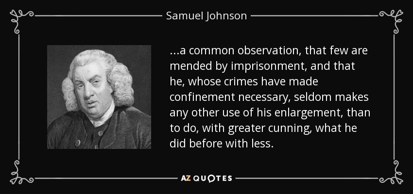 ...a common observation, that few are mended by imprisonment, and that he, whose crimes have made confinement necessary, seldom makes any other use of his enlargement, than to do, with greater cunning, what he did before with less. - Samuel Johnson