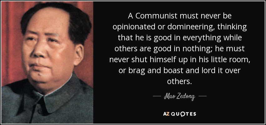 A Communist must never be opinionated or domineering, thinking that he is good in everything while others are good in nothing; he must never shut himself up in his little room, or brag and boast and lord it over others. - Mao Zedong