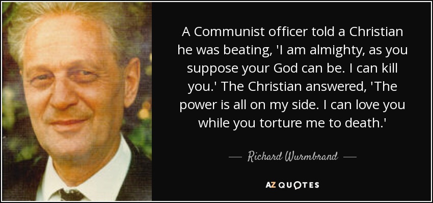 A Communist officer told a Christian he was beating, 'I am almighty, as you suppose your God can be. I can kill you.' The Christian answered, 'The power is all on my side. I can love you while you torture me to death.' - Richard Wurmbrand