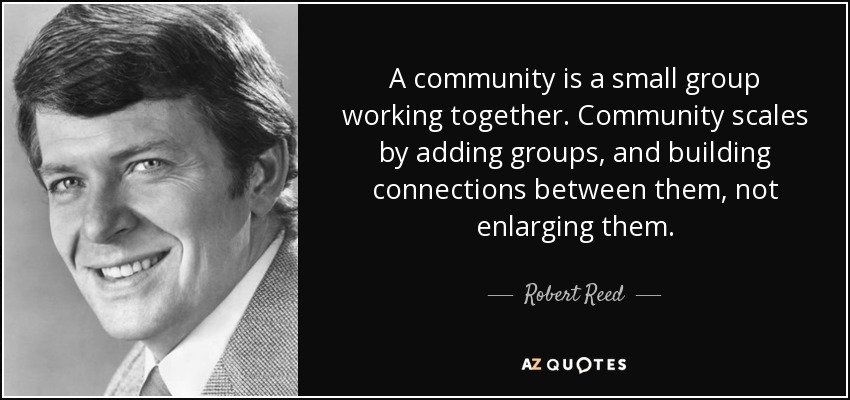 A community is a small group working together. Community scales by adding groups, and building connections between them, not enlarging them. - Robert Reed