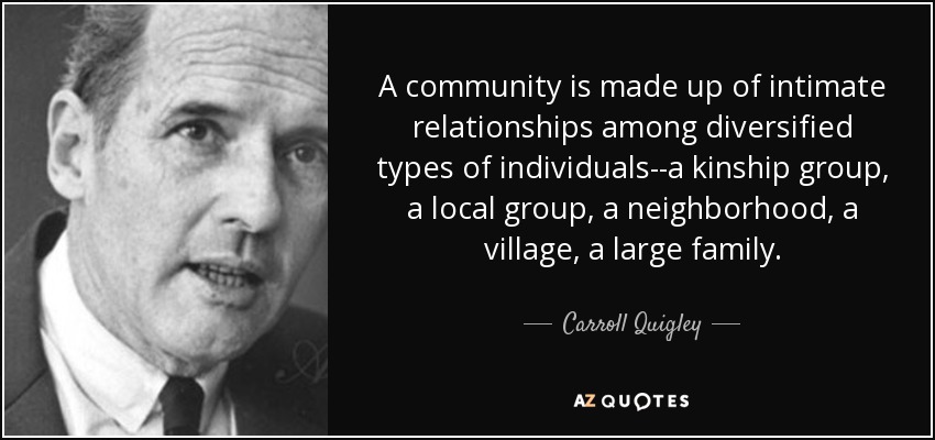 A community is made up of intimate relationships among diversified types of individuals--a kinship group, a local group, a neighborhood, a village, a large family. - Carroll Quigley