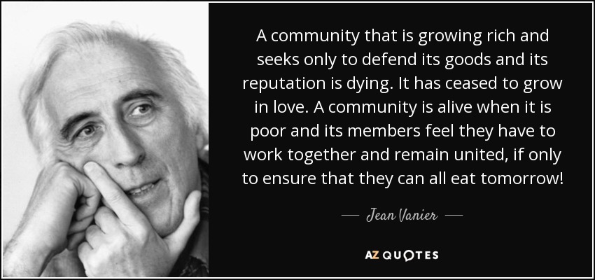 A community that is growing rich and seeks only to defend its goods and its reputation is dying. It has ceased to grow in love. A community is alive when it is poor and its members feel they have to work together and remain united, if only to ensure that they can all eat tomorrow! - Jean Vanier