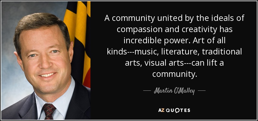 A community united by the ideals of compassion and creativity has incredible power. Art of all kinds---music, literature, traditional arts, visual arts---can lift a community. - Martin O'Malley