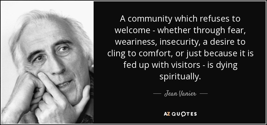 A community which refuses to welcome - whether through fear, weariness, insecurity, a desire to cling to comfort, or just because it is fed up with visitors - is dying spiritually. - Jean Vanier