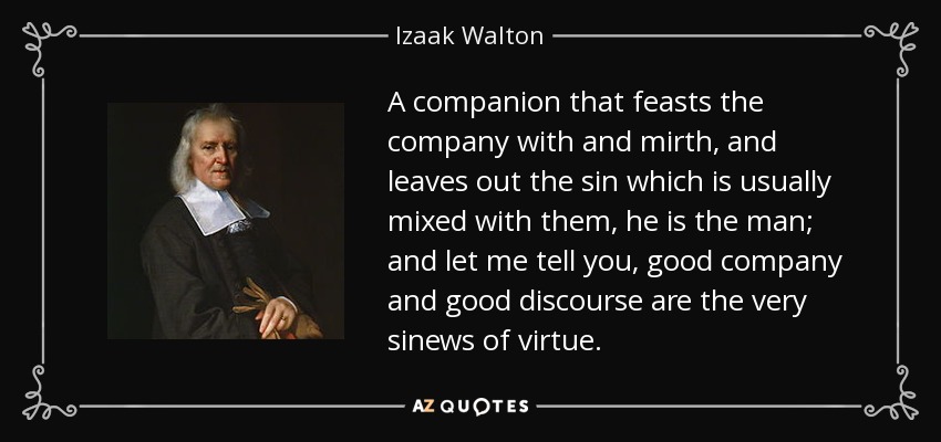 A companion that feasts the company with and mirth, and leaves out the sin which is usually mixed with them, he is the man; and let me tell you, good company and good discourse are the very sinews of virtue. - Izaak Walton