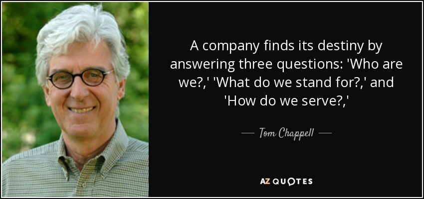 A company finds its destiny by answering three questions: 'Who are we?,' 'What do we stand for?,' and 'How do we serve?,' - Tom Chappell
